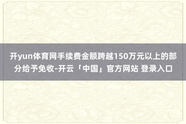 开yun体育网手续费金额跨越150万元以上的部分给予免收-开云「中国」官方网站 登录入口