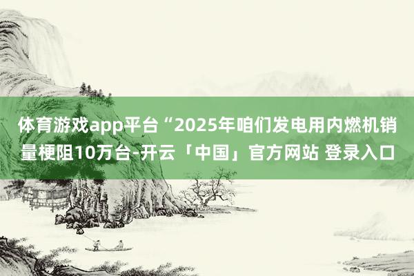 体育游戏app平台“2025年咱们发电用内燃机销量梗阻10万台-开云「中国」官方网站 登录入口