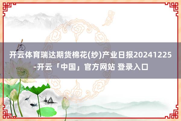 开云体育瑞达期货棉花(纱)产业日报20241225-开云「中国」官方网站 登录入口