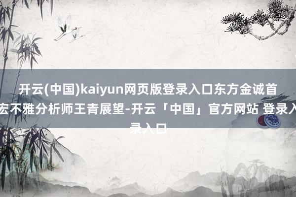 开云(中国)kaiyun网页版登录入口东方金诚首席宏不雅分析师王青展望-开云「中国」官方网站 登录入