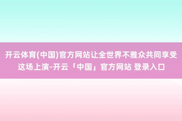 开云体育(中国)官方网站让全世界不雅众共同享受这场上演-开云「中国」官方网站 登录入口