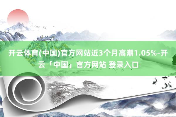 开云体育(中国)官方网站近3个月高潮1.05%-开云「中国」官方网站 登录入口