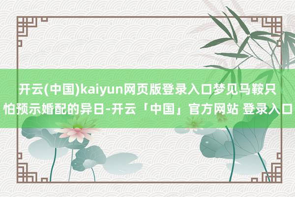 开云(中国)kaiyun网页版登录入口梦见马鞍只怕预示婚配的异日-开云「中国」官方网站 登录入口