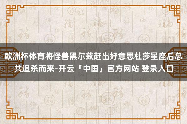 欧洲杯体育将怪兽黑尔兹赶出好意思杜莎星座后总共追杀而来-开云「中国」官方网站 登录入口