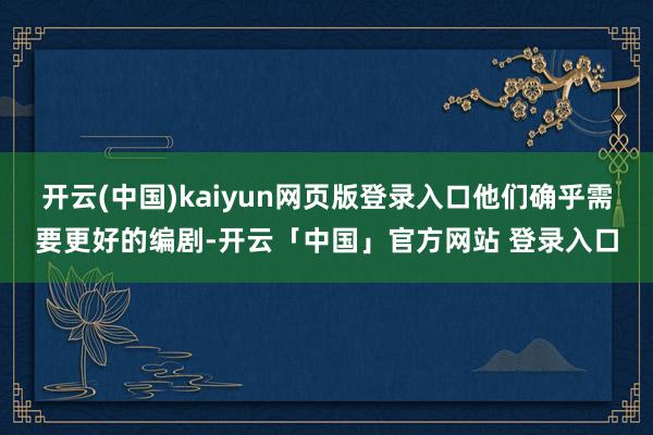 开云(中国)kaiyun网页版登录入口他们确乎需要更好的编剧-开云「中国」官方网站 登录入口