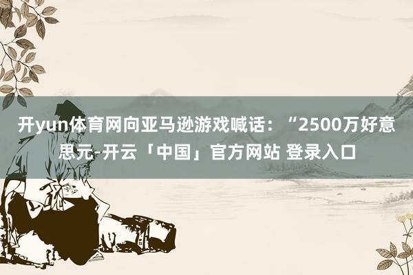 开yun体育网向亚马逊游戏喊话：“2500万好意思元-开云「中国」官方网站 登录入口