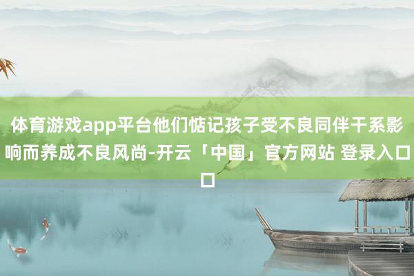 体育游戏app平台他们惦记孩子受不良同伴干系影响而养成不良风尚-开云「中国」官方网站 登录入口
