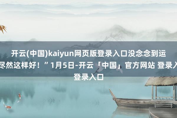 开云(中国)kaiyun网页版登录入口没念念到运谈尽然这样好！”1月5日-开云「中国」官方网站 登录