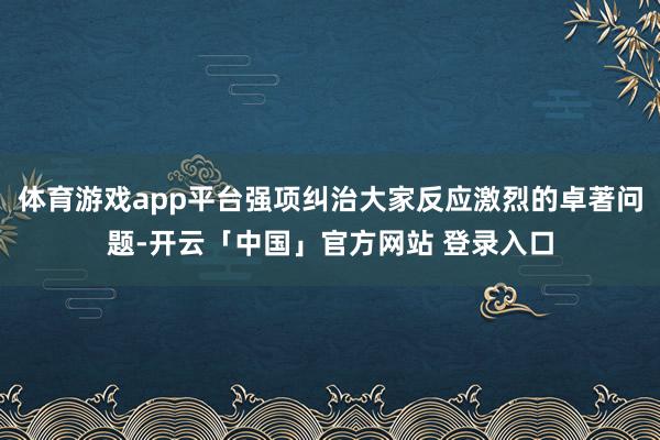 体育游戏app平台强项纠治大家反应激烈的卓著问题-开云「中国」官方网站 登录入口