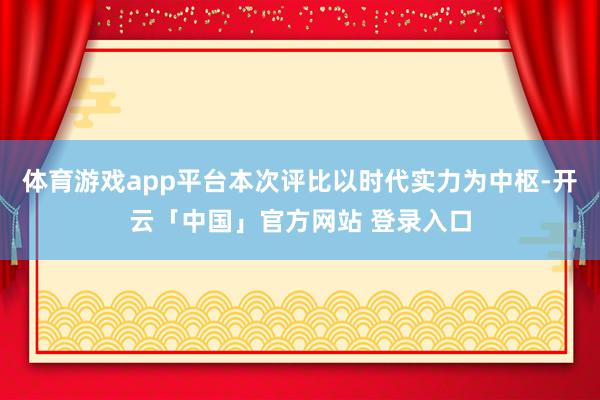 体育游戏app平台本次评比以时代实力为中枢-开云「中国」官方网站 登录入口