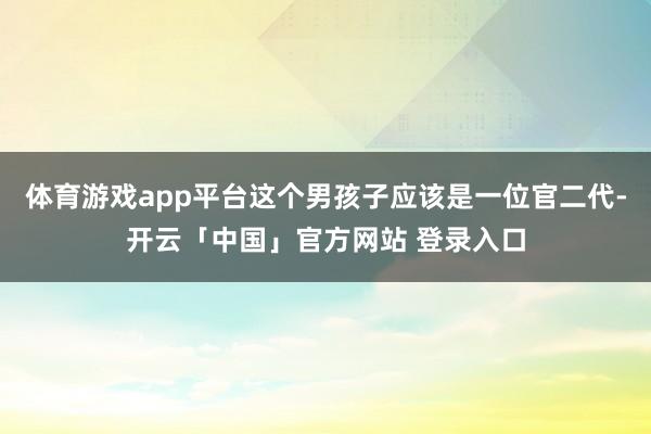体育游戏app平台这个男孩子应该是一位官二代-开云「中国」官方网站 登录入口