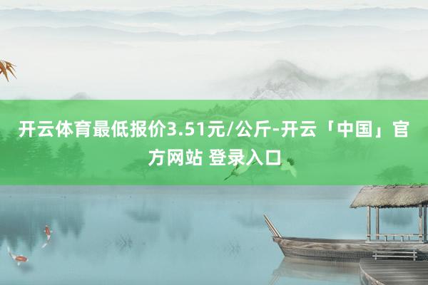 开云体育最低报价3.51元/公斤-开云「中国」官方网站 登录入口
