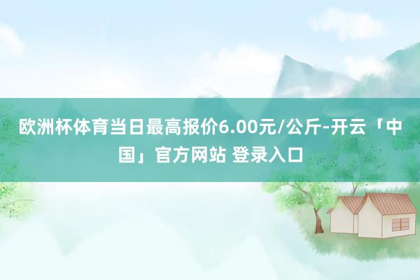 欧洲杯体育当日最高报价6.00元/公斤-开云「中国」官方网站 登录入口