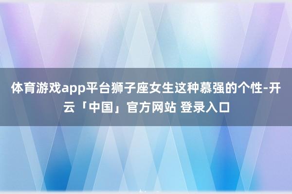 体育游戏app平台狮子座女生这种慕强的个性-开云「中国」官方网站 登录入口