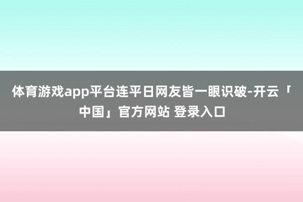 体育游戏app平台连平日网友皆一眼识破-开云「中国」官方网站 登录入口