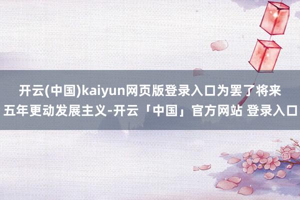 开云(中国)kaiyun网页版登录入口为罢了将来五年更动发展主义-开云「中国」官方网站 登录入口