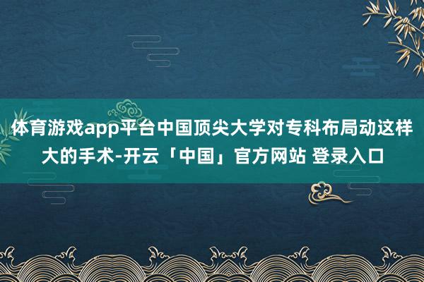 体育游戏app平台中国顶尖大学对专科布局动这样大的手术-开云「中国」官方网站 登录入口