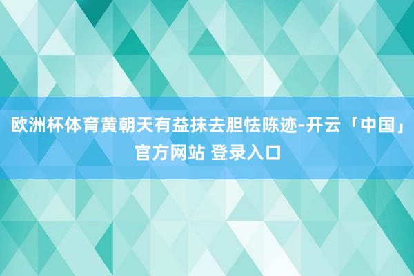 欧洲杯体育黄朝天有益抹去胆怯陈迹-开云「中国」官方网站 登录入口