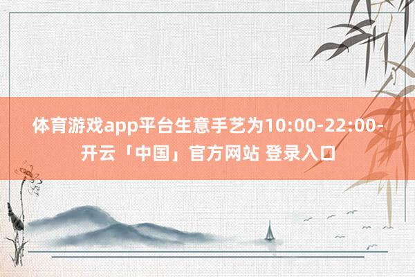 体育游戏app平台生意手艺为10:00-22:00-开云「中国」官方网站 登录入口