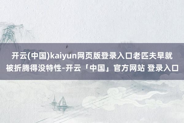 开云(中国)kaiyun网页版登录入口老匹夫早就被折腾得没特性-开云「中国」官方网站 登录入口