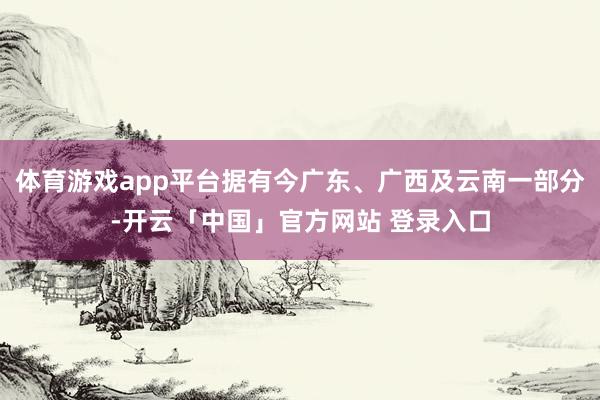 体育游戏app平台据有今广东、广西及云南一部分-开云「中国」官方网站 登录入口