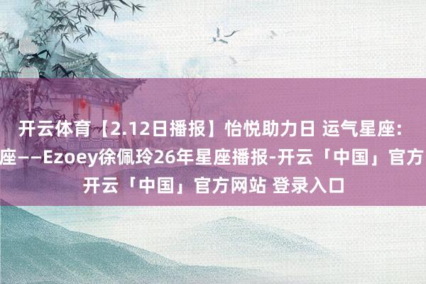 开云体育【2.12日播报】怡悦助力日 运气星座: 巨蟹座、狮子座——Ezoey徐佩玲26年星座播报-开云「中国」官方网站 登录入口