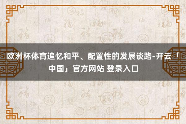 欧洲杯体育追忆和平、配置性的发展谈路-开云「中国」官方网站 登录入口