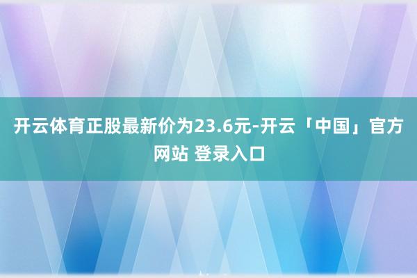 开云体育正股最新价为23.6元-开云「中国」官方网站 登录入口