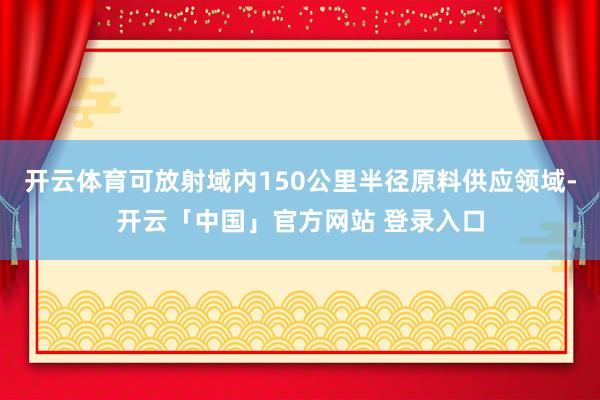 开云体育可放射域内150公里半径原料供应领域-开云「中国」官方网站 登录入口
