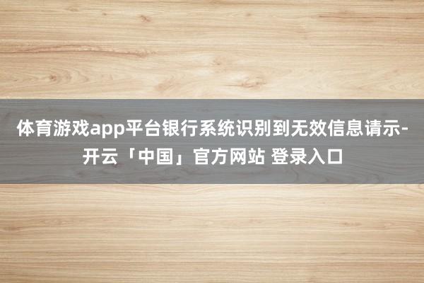 体育游戏app平台银行系统识别到无效信息请示-开云「中国」官方网站 登录入口