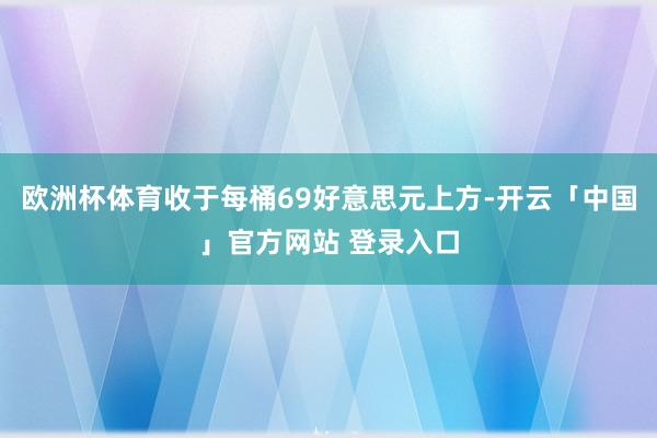 欧洲杯体育收于每桶69好意思元上方-开云「中国」官方网站 登录入口
