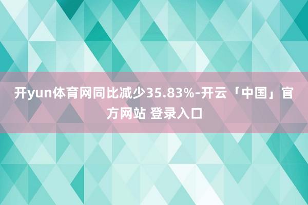 开yun体育网同比减少35.83%-开云「中国」官方网站 登录入口