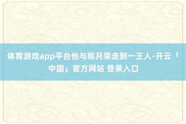 体育游戏app平台他与陈月荣走到一王人-开云「中国」官方网站 登录入口