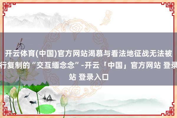 开云体育(中国)官方网站渴慕与看法地征战无法被解放行复制的“交互缅念念”-开云「中国」官方网站 登录