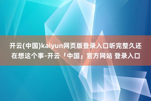开云(中国)kaiyun网页版登录入口听完整久还在想这个事-开云「中国」官方网站 登录入口