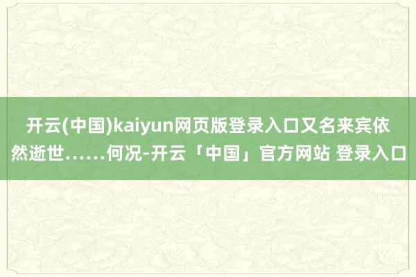 开云(中国)kaiyun网页版登录入口又名来宾依然逝世……何况-开云「中国」官方网站 登录入口