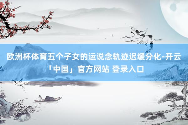 欧洲杯体育五个子女的运说念轨迹迟缓分化-开云「中国」官方网站 登录入口