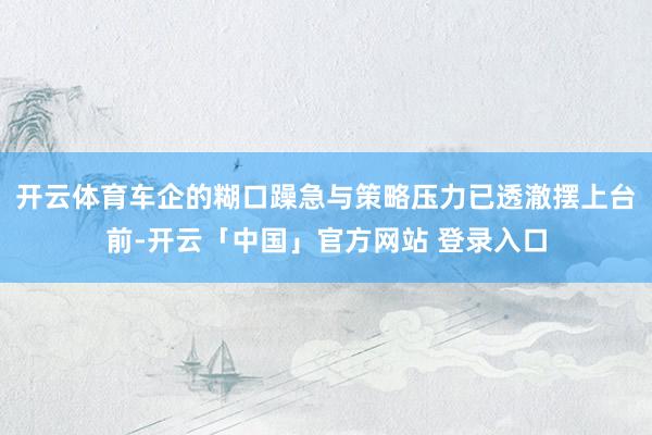 开云体育车企的糊口躁急与策略压力已透澈摆上台前-开云「中国」官方网站 登录入口