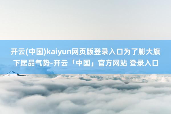 开云(中国)kaiyun网页版登录入口为了膨大旗下居品气势-开云「中国」官方网站 登录入口