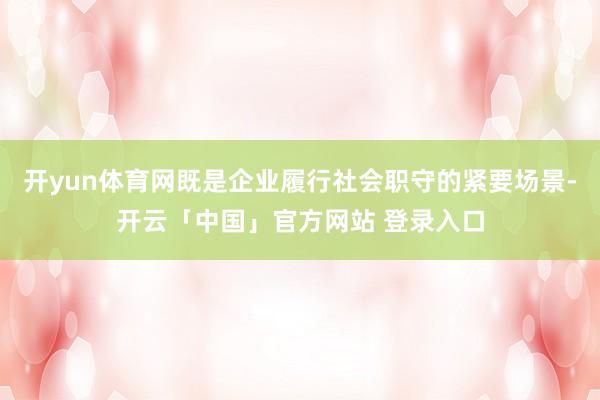 开yun体育网既是企业履行社会职守的紧要场景-开云「中国」官方网站 登录入口