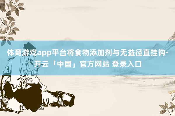 体育游戏app平台将食物添加剂与无益径直挂钩-开云「中国」官方网站 登录入口