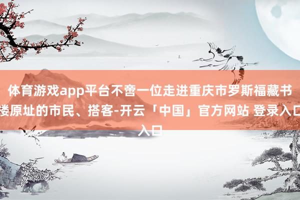 体育游戏app平台不啻一位走进重庆市罗斯福藏书楼原址的市民、搭客-开云「中国」官方网站 登录入口