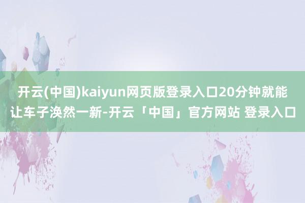 开云(中国)kaiyun网页版登录入口20分钟就能让车子涣然一新-开云「中国」官方网站 登录入口