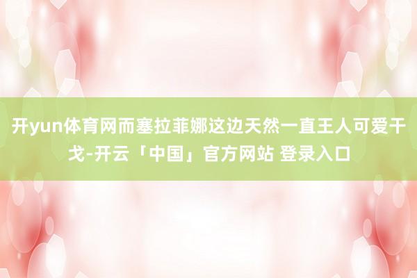 开yun体育网而塞拉菲娜这边天然一直王人可爱干戈-开云「中国」官方网站 登录入口