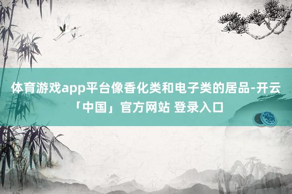 体育游戏app平台像香化类和电子类的居品-开云「中国」官方网站 登录入口