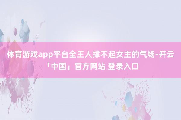 体育游戏app平台全王人撑不起女主的气场-开云「中国」官方网站 登录入口