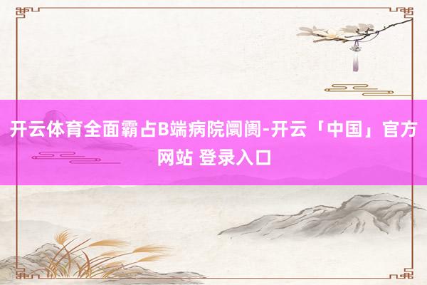 开云体育全面霸占B端病院阛阓-开云「中国」官方网站 登录入口