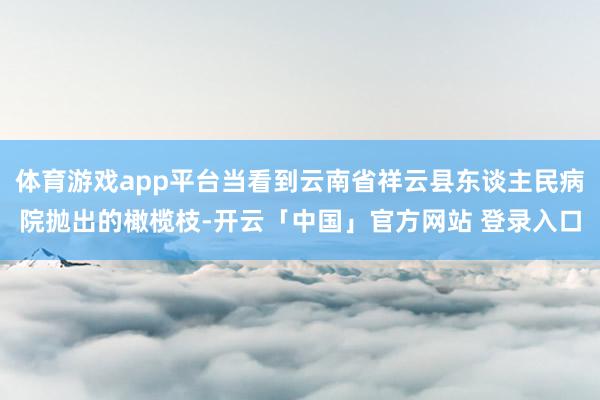 体育游戏app平台当看到云南省祥云县东谈主民病院抛出的橄榄枝-开云「中国」官方网站 登录入口