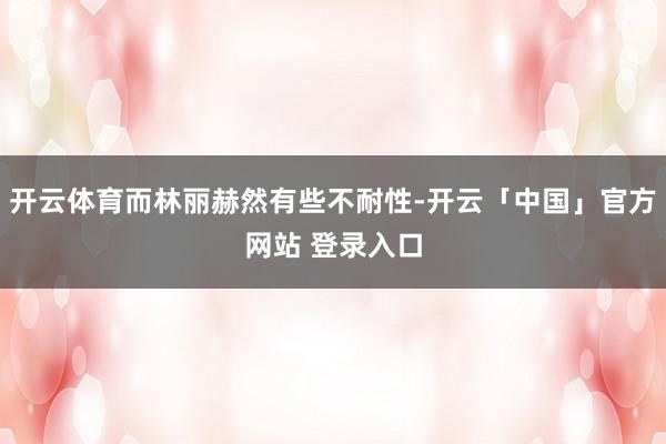 开云体育而林丽赫然有些不耐性-开云「中国」官方网站 登录入口