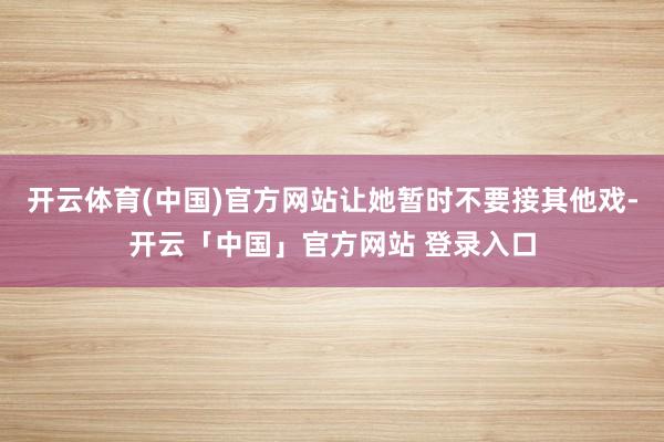 开云体育(中国)官方网站让她暂时不要接其他戏-开云「中国」官方网站 登录入口